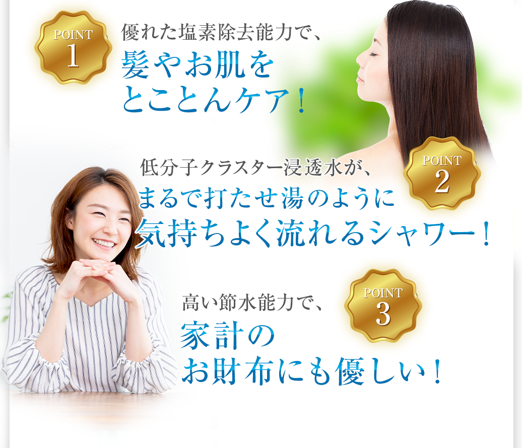 優れた塩素除去能力で、髪やお肌をとことんケア! 低分子クラスター浸透水が、まるで打たせ湯のように気持ちよく流れるシャワー! 高い節水能力で、家計のお財布にも優しい!