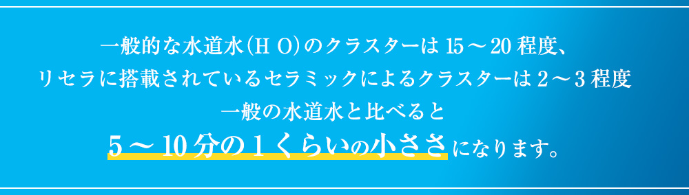一般的な水道水(H O)のクラスターは15~20程度、リセラに搭載されているセラミックによるクラスターは2~3程度一般の水道水と比べると5~10分の1くらいの小ささになります。