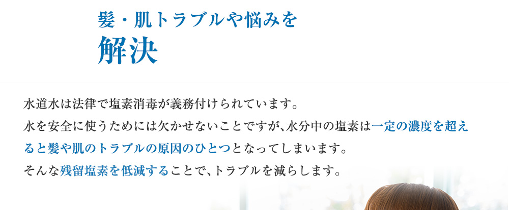 髪・肌トラブルや悩みを解決 水道水は法律で塩素消毒が義務付けられています。水を安全に使うためには欠かせないことですが、水分 中の塩素は一定の濃度を超えると髪や肌のトラブルの原因のひとつとなってしまいます。そんな残留塩素を低減することで、トラブルを減らします。