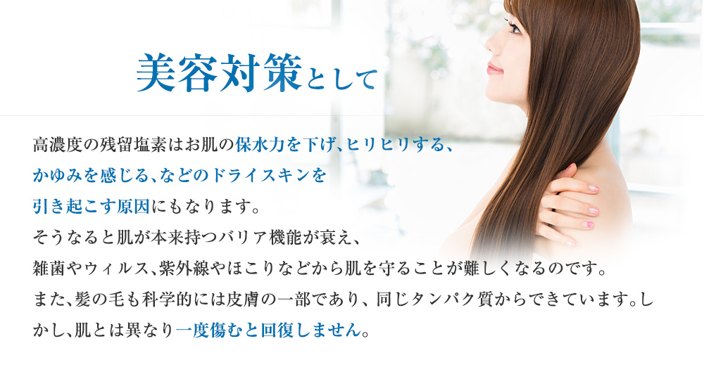 美容対策として 高濃度の残留塩素はお肌の保水力を下げ、ヒリヒリする、 かゆみを感じる、などのドライスキンを引き起こす原因にもなります。そうなると肌が本来持つバリア機能が衰え、雑菌やウィルス、紫外線やほこりなどから肌を守ることが難しくなるのです。また、髪の毛も科学的には皮膚の一部であり、 同じタンパク質からできています。しかし、肌とは異なり一度傷むと回復しません。化粧品やシャンプーにこだわるように、水にもこだわってみることが美しい髪、肌への近道ではないでしょうか。