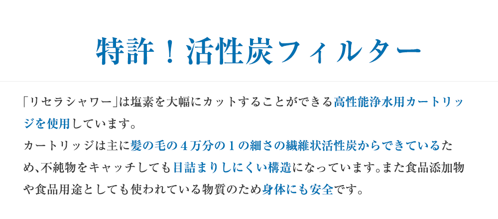 特許!活性炭フィルター 「リセラシャワー」は塩素を大幅にカットすることができる高性能浄水用カートリッジを使用しています。カートリッジは主に髪の毛の4万分の1の細さの繊維状活性炭からできているため、不純物をキャッチしても目詰まりしにくい構造になっています。また食品添加物や食品用途としても使われている物質のため身体にも安全です。