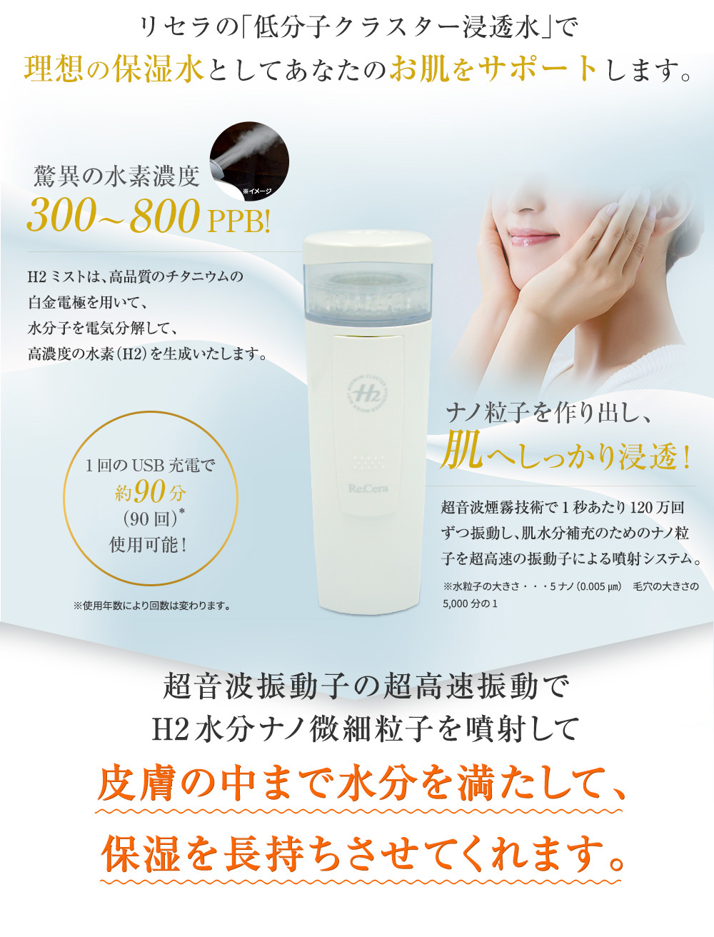 リセラの「低分子クラスター浸透水」で理想の保湿水としてあなたのお肌をサポートします。驚異の水素濃度300から800PPB!H2ミストは、高品質のチタニウムの白金電極を用いて、水分子を電気分解して、高濃度の水素(H2)を生成いたします。ナノ粒子を作り出し、肌へしっかり浸透!超音波煙霧技術で1秒あたり120万回ずつ振動し、肌水分補充のためのナノ粒子を超高速の振動子による噴射システム。 1回のUSB充電で約90分(90回)使用可能!超音波振動子の超高速振動でH2水分ナノ微細粒子を噴射して皮膚の中まで水分を満たして、保湿を長持ちさせてくれます。