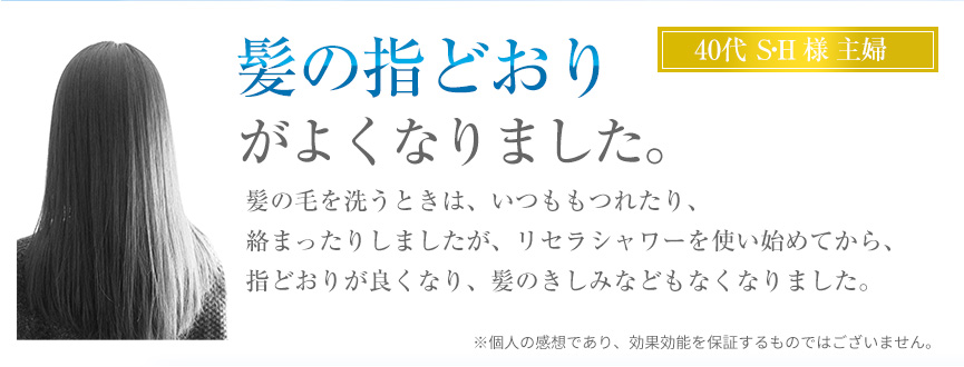 髪の指どおりがよくなりました。髪の毛を洗うときは、いつももつれたり、絡まったりしましたが、リセラシャワーを使い始めてから、指どおりが良くなり、髪のきしみなどもなくなりました。