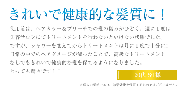 きれいで健康的な髪質に!使用前は、ヘアカラー&ブリーチでの髪の傷みがひどく、週に1度は美容サロンにてトリートメントを行わないといけない状態でした。ですが、シャワーを変えてからトリートメントは月に1度で十分に!!!日常の中でのヘアダメージが減ったことで、高級なトリートメントなしでもきれいで健康的な髪を保てるようになりました。とっても驚きです!!
