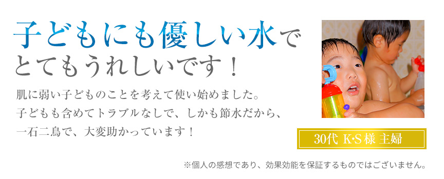 子どもにも優しい水でとてもうれしいです!肌に弱い子どものことを考えて使い始めました。子どもも含めてトラブルなしで、しかも節水だから、一石二鳥で、大変助かっています!